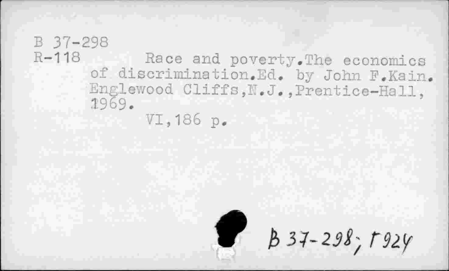 ﻿B 37-298
R-118	Race and poverty.The economics
of discrimination.Ed. by John F.Kain. Englewood Cliffs,N.J.,Frentice-Hall, 1969.
VI,186 p.
b 31-23!-, f92y